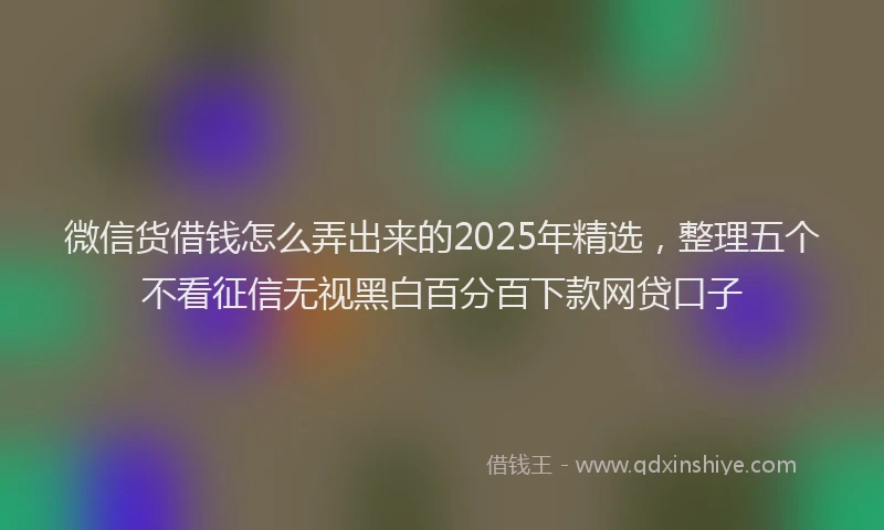 微信货借钱怎么弄出来的2025年精选，整理五个不看征信无视黑白百分百下款网贷口子