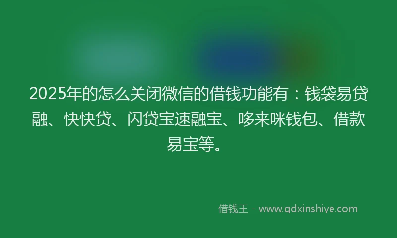 2025年的怎么关闭微信的借钱功能有：钱袋易贷融、快快贷、闪贷宝速融宝、哆来咪钱包、借款易宝等。
