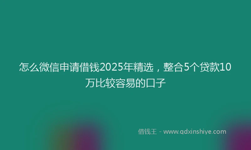 怎么微信申请借钱2025年精选，整合5个贷款10万比较容易的口子