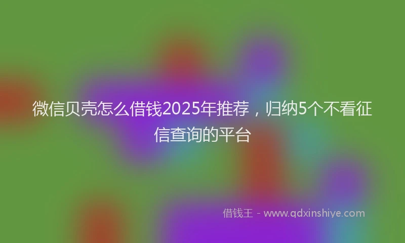 微信贝壳怎么借钱2025年推荐，归纳5个不看征信查询的平台