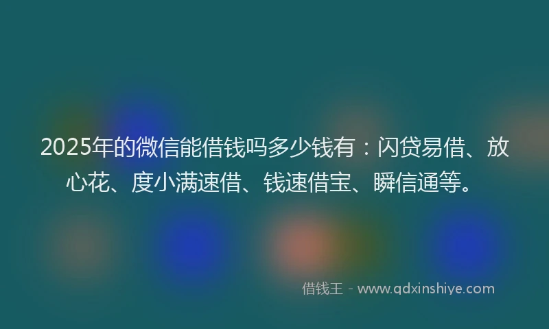 2025年的微信能借钱吗多少钱有：闪贷易借、放心花、度小满速借、钱速借宝、瞬信通等。