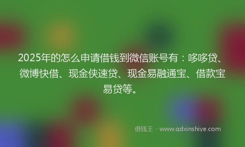 2025年的怎么申请借钱到微信账号有：哆哆贷、微博快借、现金侠速贷、现金易融通宝、借款宝易贷等。