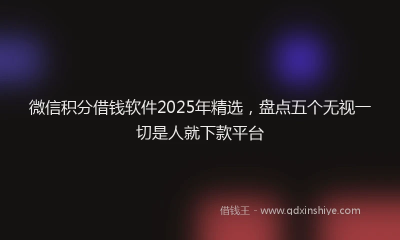 微信积分借钱软件2025年精选，盘点五个无视一切是人就下款平台