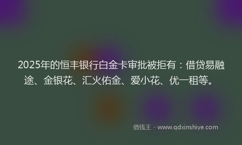 2025年的恒丰银行白金卡审批被拒有：借贷易融途、金银花、汇火佑金、爱小花、优一租等。