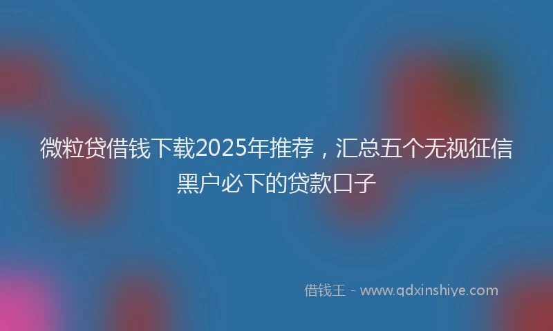 微粒贷借钱下载2025年推荐，汇总五个无视征信黑户必下的贷款口子