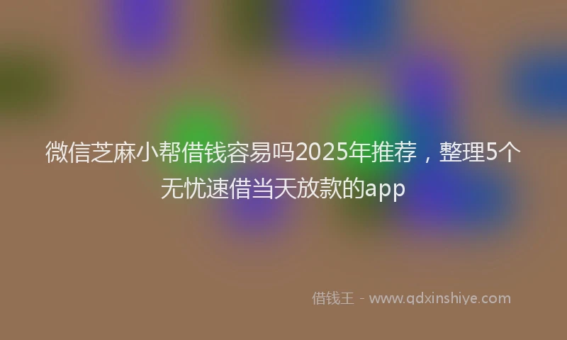 微信芝麻小帮借钱容易吗2025年推荐，整理5个无忧速借当天放款的app
