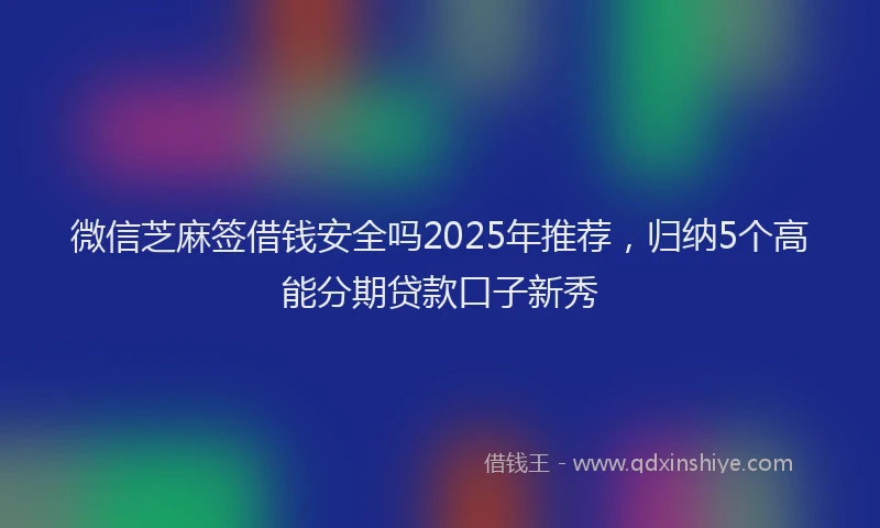 微信芝麻签借钱安全吗2025年推荐，归纳5个高能分期贷款口子新秀