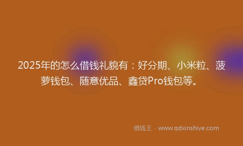 2025年的怎么借钱礼貌有：好分期、小米粒、菠萝钱包、随意优品、鑫贷Pro钱包等。