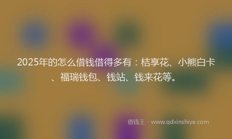 2025年的怎么借钱借得多有：桔享花、小熊白卡、福瑞钱包、钱站、钱来花等。