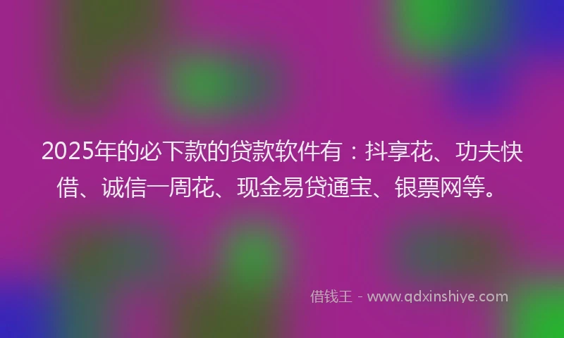 2025年的必下款的贷款软件有：抖享花、功夫快借、诚信一周花、现金易贷通宝、银票网等。