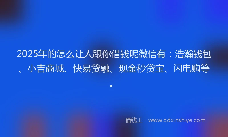 2025年的怎么让人跟你借钱呢微信有：浩瀚钱包、小吉商城、快易贷融、现金秒贷宝、闪电购等。