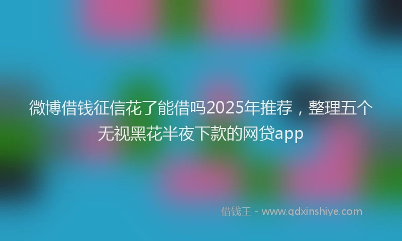 微博借钱征信花了能借吗2025年推荐，整理五个无视黑花半夜下款的网贷app