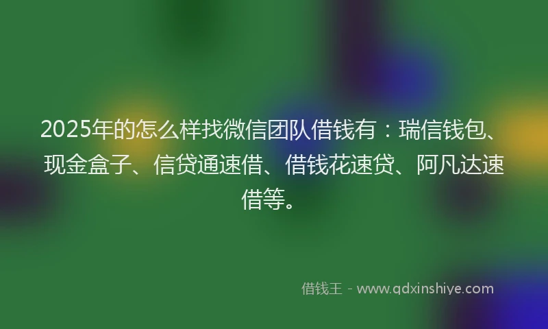 2025年的怎么样找微信团队借钱有：瑞信钱包、现金盒子、信贷通速借、借钱花速贷、阿凡达速借等。