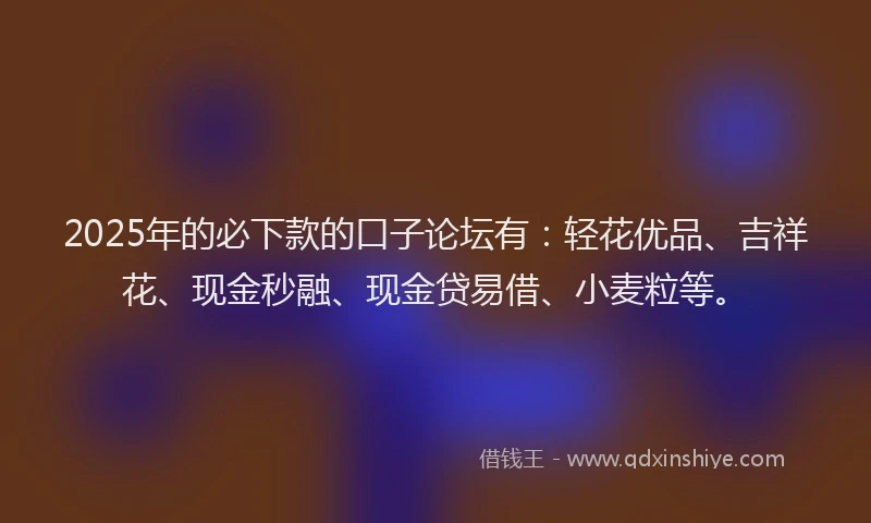 2025年的必下款的口子论坛有：轻花优品、吉祥花、现金秒融、现金贷易借、小麦粒等。