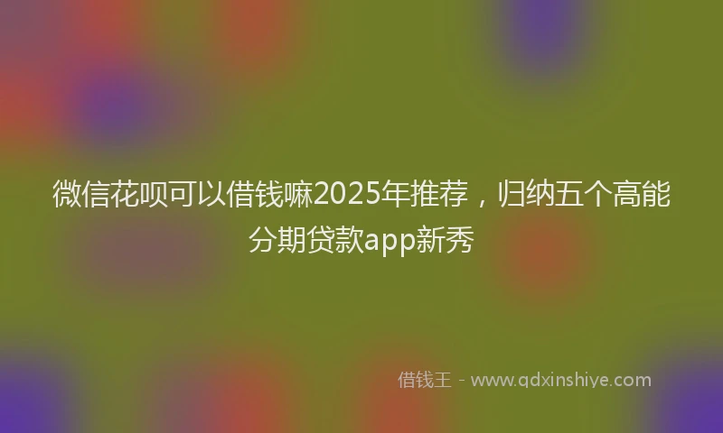 微信花呗可以借钱嘛2025年推荐，归纳五个高能分期贷款app新秀