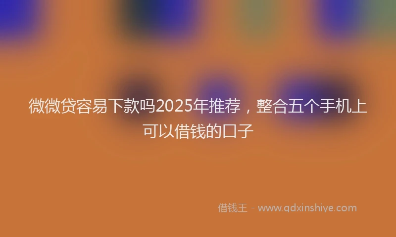 微微贷容易下款吗2025年推荐，整合五个手机上可以借钱的口子