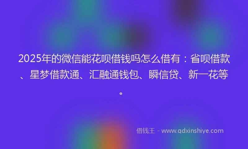 2025年的微信能花呗借钱吗怎么借有：省呗借款、星梦借款通、汇融通钱包、瞬信贷、新一花等。