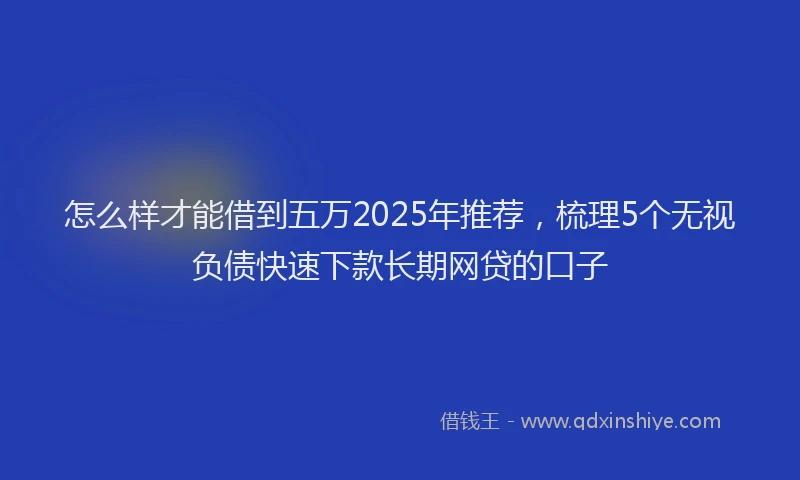 怎么样才能借到五万2025年推荐，梳理5个无视负债快速下款长期网贷的口子