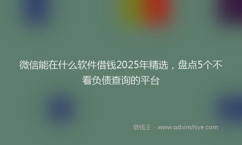 微信能在什么软件借钱2025年精选，盘点5个不看负债查询的平台
