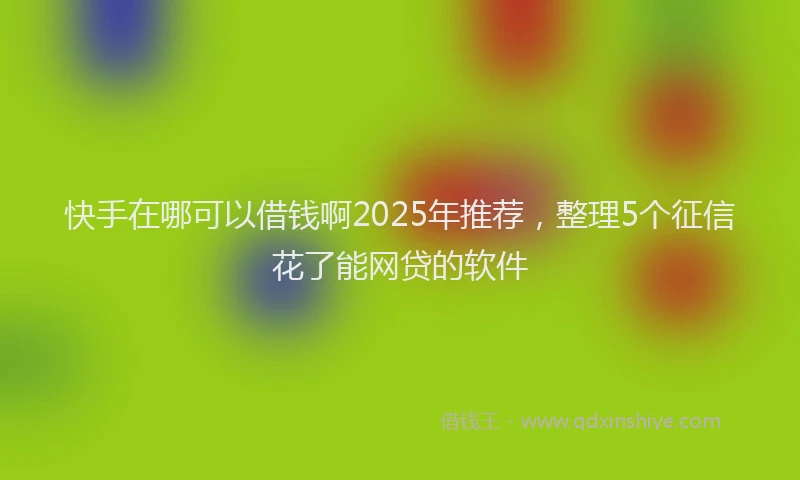 快手在哪可以借钱啊2025年推荐，整理5个征信花了能网贷的软件