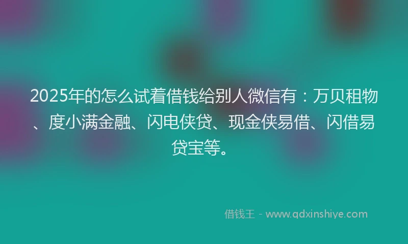 2025年的怎么试着借钱给别人微信有：万贝租物、度小满金融、闪电侠贷、现金侠易借、闪借易贷宝等。