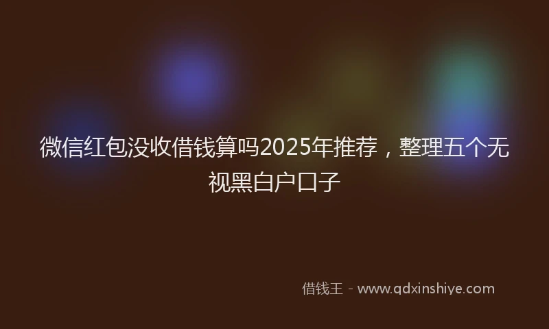 微信红包没收借钱算吗2025年推荐，整理五个无视黑白户口子
