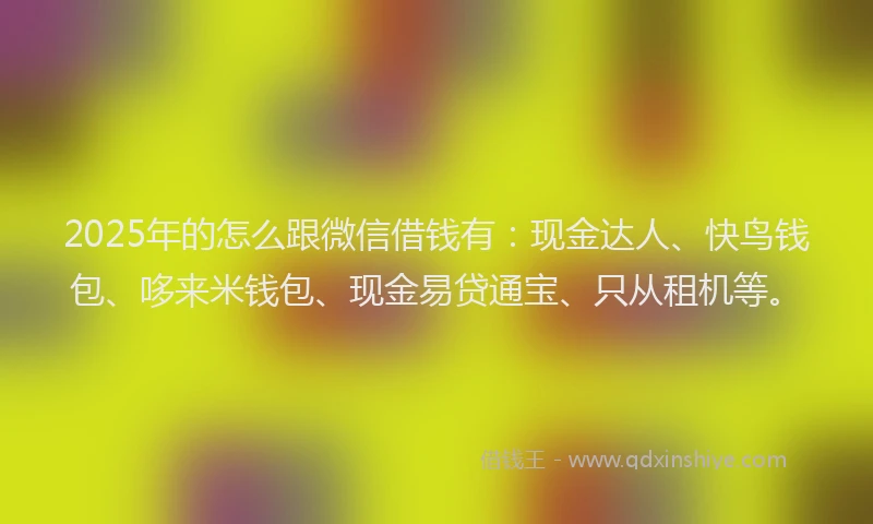 2025年的怎么跟微信借钱有：现金达人、快鸟钱包、哆来米钱包、现金易贷通宝、只从租机等。