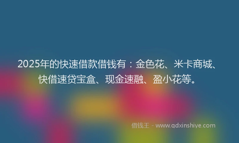 2025年的快速借款借钱有：金色花、米卡商城、快借速贷宝盒、现金速融、盈小花等。