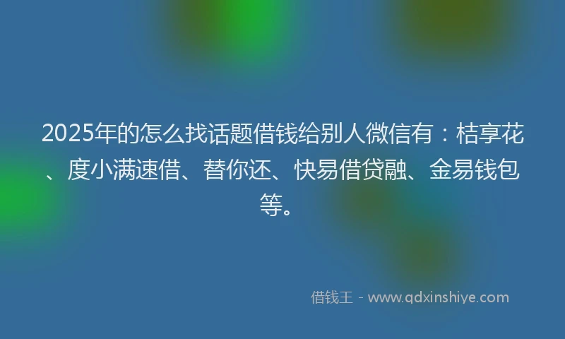2025年的怎么找话题借钱给别人微信有：桔享花、度小满速借、替你还、快易借贷融、金易钱包等。