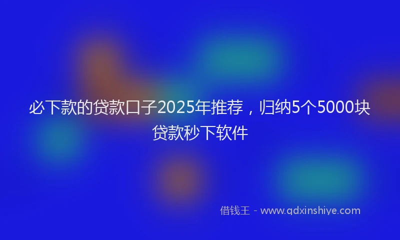必下款的贷款口子2025年推荐，归纳5个5000块贷款秒下软件