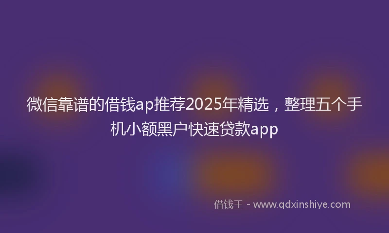 微信靠谱的借钱ap推荐2025年精选，整理五个手机小额黑户快速贷款app