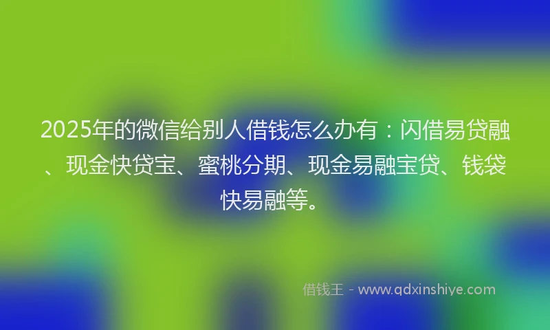 2025年的微信给别人借钱怎么办有：闪借易贷融、现金快贷宝、蜜桃分期、现金易融宝贷、钱袋快易融等。
