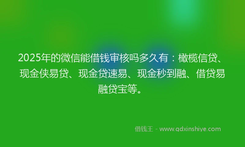 2025年的微信能借钱审核吗多久有：橄榄信贷、现金侠易贷、现金贷速易、现金秒到融、借贷易融贷宝等。