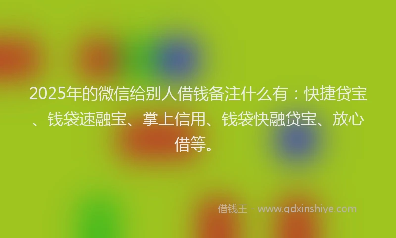 2025年的微信给别人借钱备注什么有：快捷贷宝、钱袋速融宝、掌上信用、钱袋快融贷宝、放心借等。