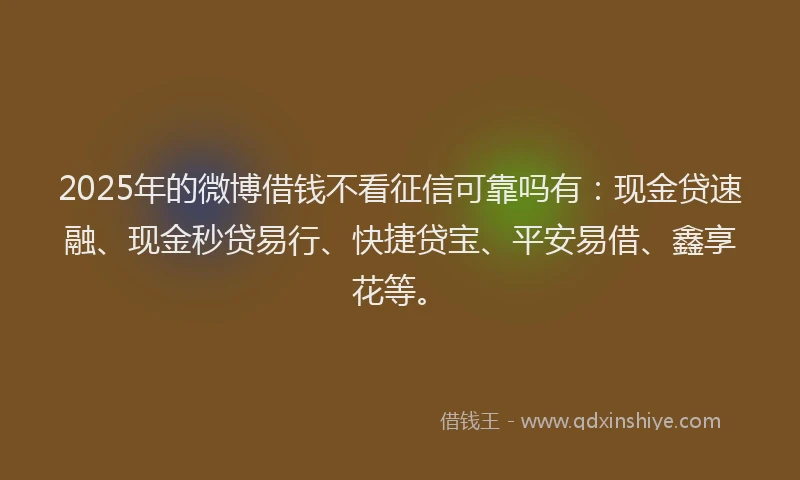 2025年的微博借钱不看征信可靠吗有：现金贷速融、现金秒贷易行、快捷贷宝、平安易借、鑫享花等。