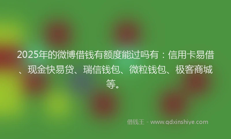 2025年的微博借钱有额度能过吗有：信用卡易借、现金快易贷、瑞信钱包、微粒钱包、极客商城等。
