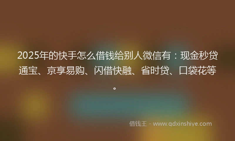 2025年的快手怎么借钱给别人微信有：现金秒贷通宝、京享易购、闪借快融、省时贷、口袋花等。