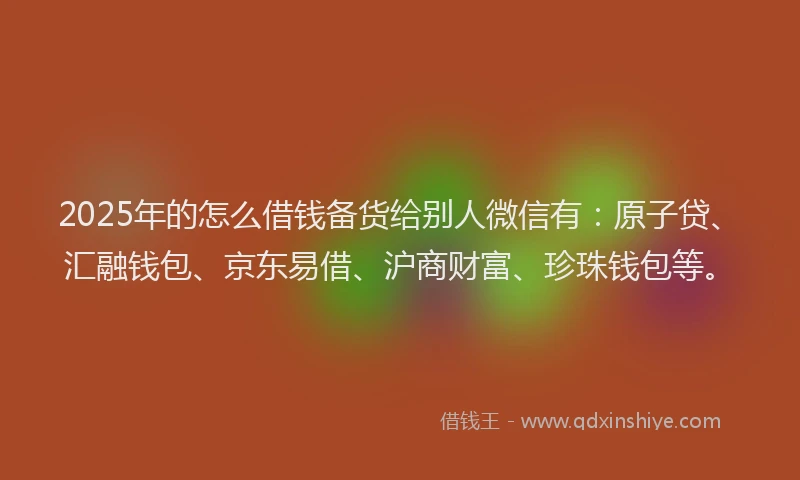 2025年的怎么借钱备货给别人微信有：原子贷、汇融钱包、京东易借、沪商财富、珍珠钱包等。