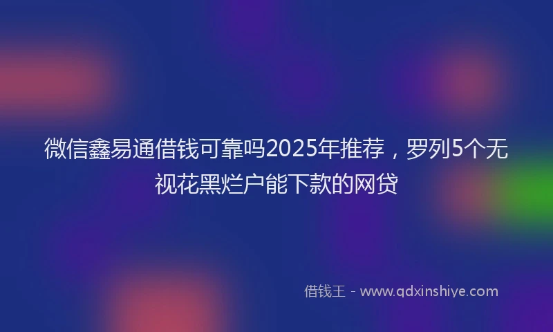 微信鑫易通借钱可靠吗2025年推荐，罗列5个无视花黑烂户能下款的网贷