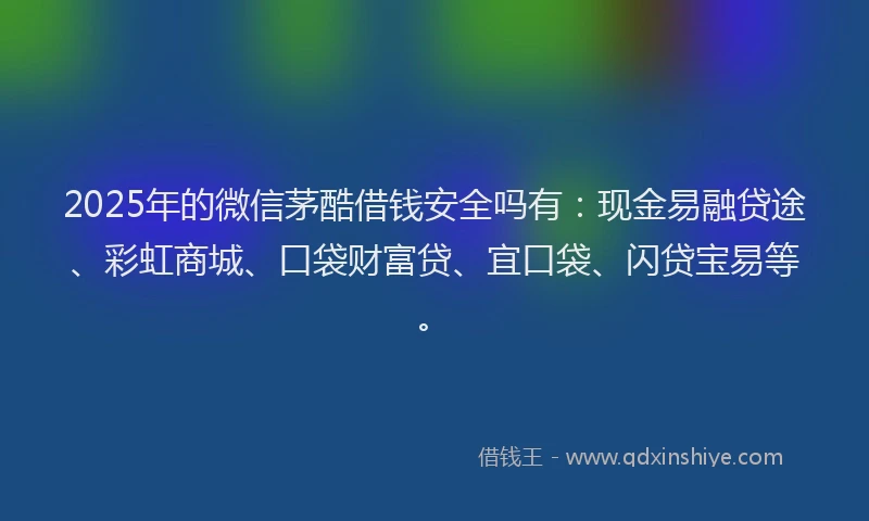2025年的微信茅酷借钱安全吗有：现金易融贷途、彩虹商城、口袋财富贷、宜口袋、闪贷宝易等。