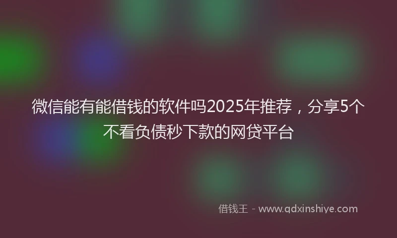微信能有能借钱的软件吗2025年推荐，分享5个不看负债秒下款的网贷平台
