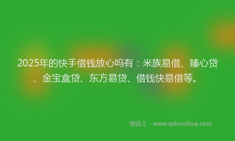 2025年的快手借钱放心吗有：米族易借、臻心贷、金宝盒贷、东方易贷、借钱快易借等。