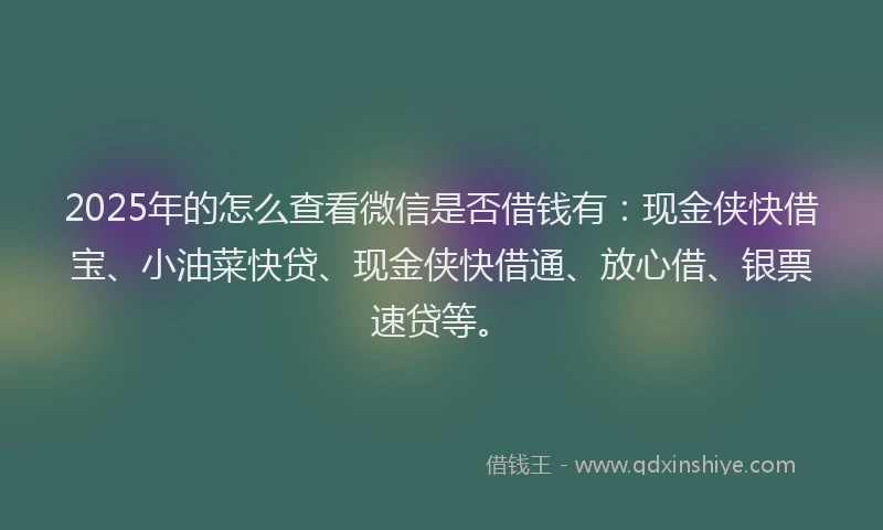 2025年的怎么查看微信是否借钱有：现金侠快借宝、小油菜快贷、现金侠快借通、放心借、银票速贷等。