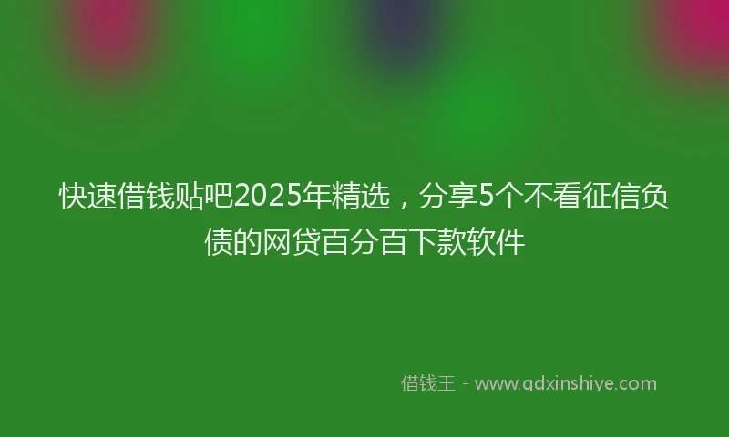 快速借钱贴吧2025年精选，分享5个不看征信负债的网贷百分百下款软件