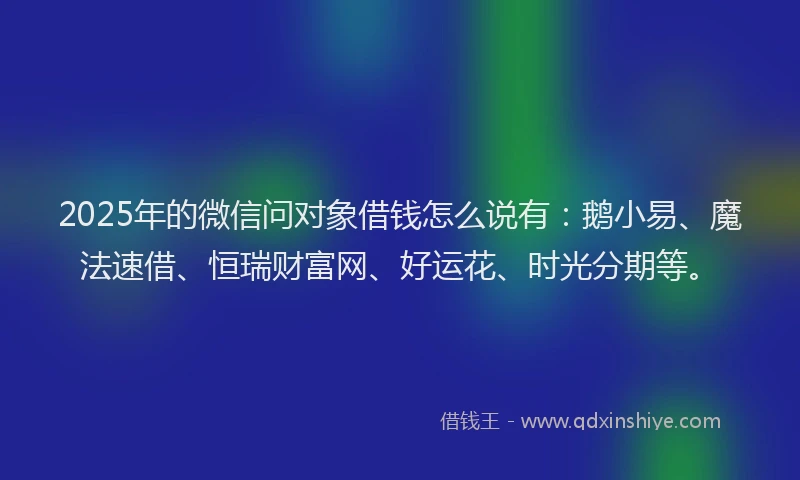 2025年的微信问对象借钱怎么说有：鹅小易、魔法速借、恒瑞财富网、好运花、时光分期等。