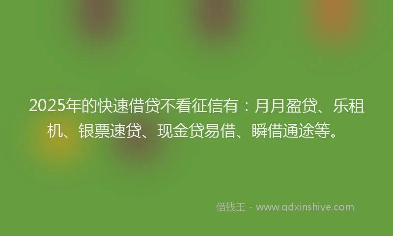 2025年的快速借贷不看征信有：月月盈贷、乐租机、银票速贷、现金贷易借、瞬借通途等。