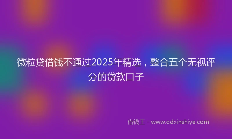 微粒贷借钱不通过2025年精选，整合五个无视评分的贷款口子