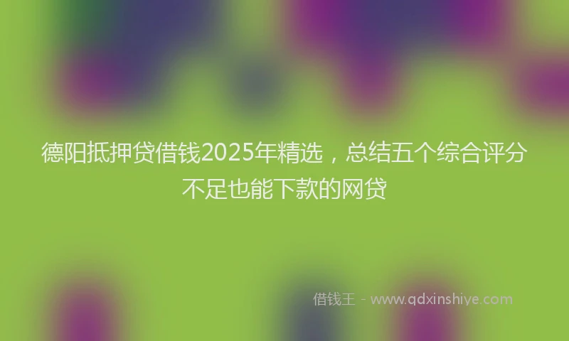 德阳抵押贷借钱2025年精选，总结五个综合评分不足也能下款的网贷
