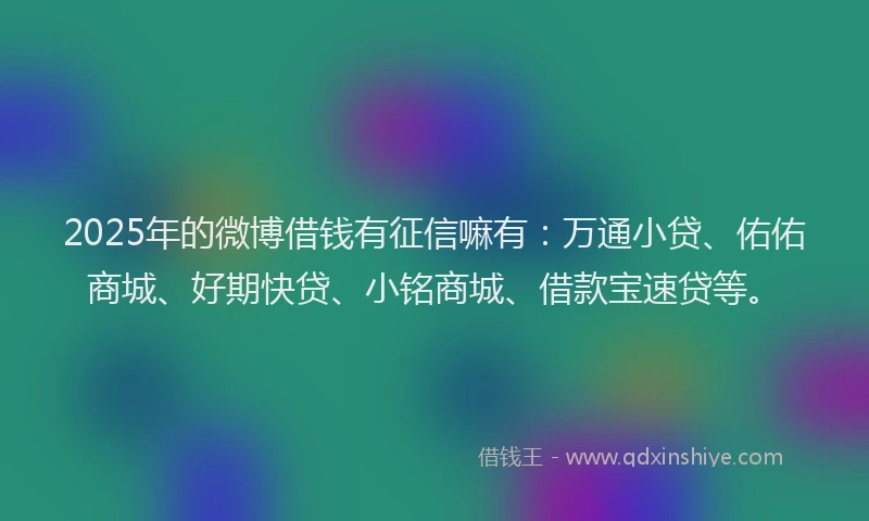 2025年的微博借钱有征信嘛有：万通小贷、佑佑商城、好期快贷、小铭商城、借款宝速贷等。