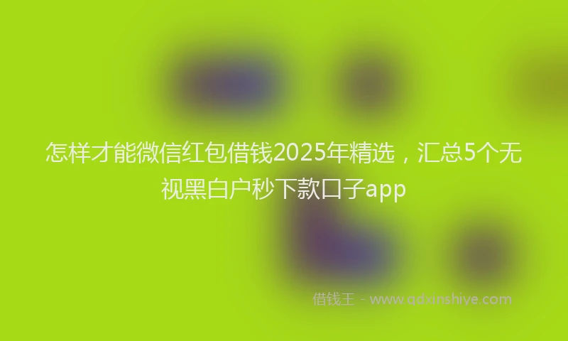 怎样才能微信红包借钱2025年精选，汇总5个无视黑白户秒下款口子app
